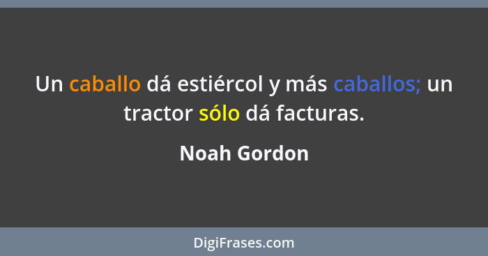 Un caballo dá estiércol y más caballos; un tractor sólo dá facturas.... - Noah Gordon