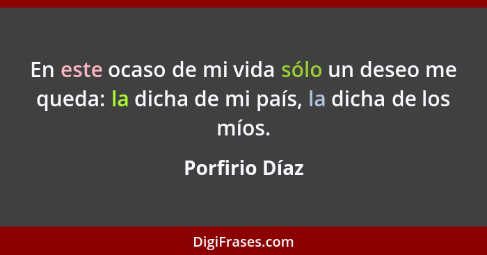 En este ocaso de mi vida sólo un deseo me queda: la dicha de mi país, la dicha de los míos.... - Porfirio Díaz