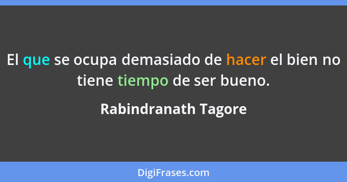El que se ocupa demasiado de hacer el bien no tiene tiempo de ser bueno.... - Rabindranath Tagore