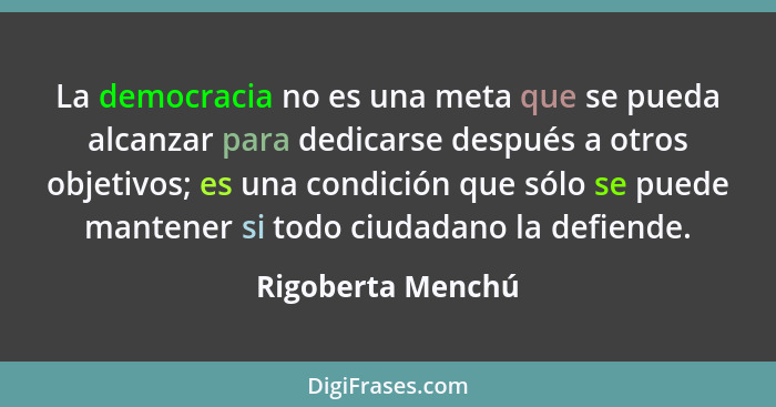 La democracia no es una meta que se pueda alcanzar para dedicarse después a otros objetivos; es una condición que sólo se puede man... - Rigoberta Menchú