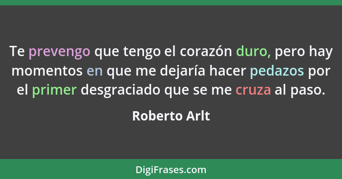 Te prevengo que tengo el corazón duro, pero hay momentos en que me dejaría hacer pedazos por el primer desgraciado que se me cruza al p... - Roberto Arlt