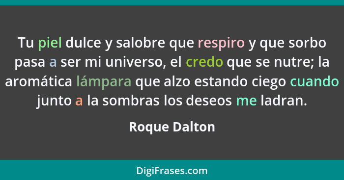 Tu piel dulce y salobre que respiro y que sorbo pasa a ser mi universo, el credo que se nutre; la aromática lámpara que alzo estando ci... - Roque Dalton