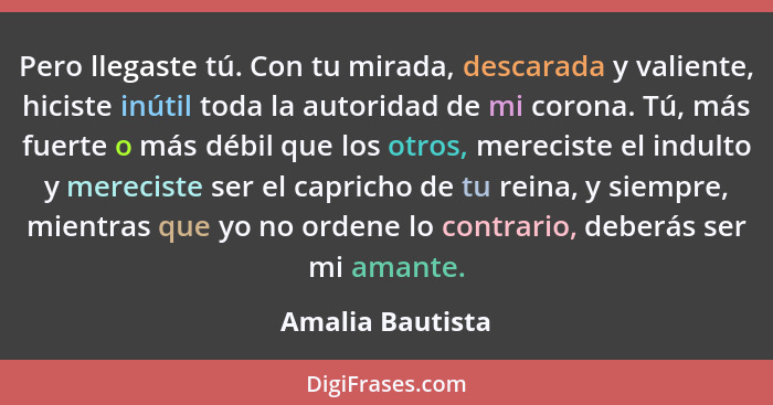 Pero llegaste tú. Con tu mirada, descarada y valiente, hiciste inútil toda la autoridad de mi corona. Tú, más fuerte o más débil que... - Amalia Bautista