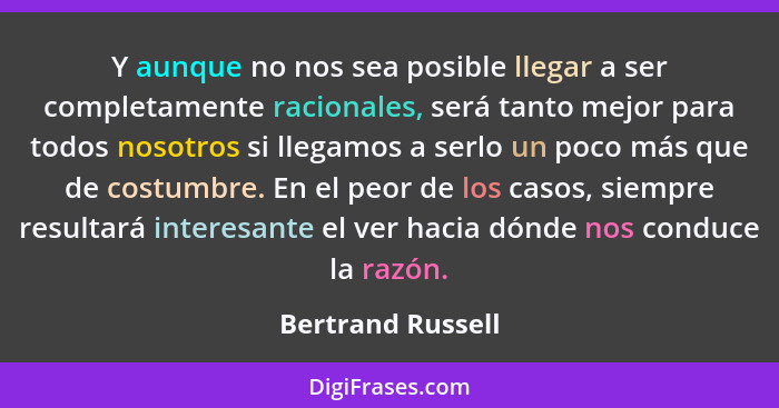 Y aunque no nos sea posible llegar a ser completamente racionales, será tanto mejor para todos nosotros si llegamos a serlo un poco... - Bertrand Russell