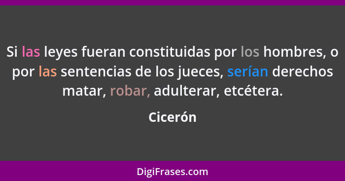 Si las leyes fueran constituidas por los hombres, o por las sentencias de los jueces, serían derechos matar, robar, adulterar, etcétera.... - Cicerón