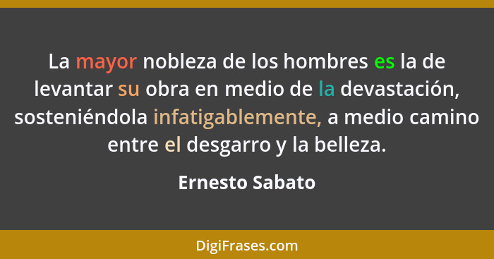 La mayor nobleza de los hombres es la de levantar su obra en medio de la devastación, sosteniéndola infatigablemente, a medio camino... - Ernesto Sabato