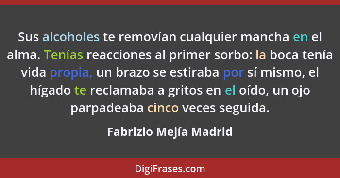 Sus alcoholes te removían cualquier mancha en el alma. Tenías reacciones al primer sorbo: la boca tenía vida propia, un brazo... - Fabrizio Mejía Madrid