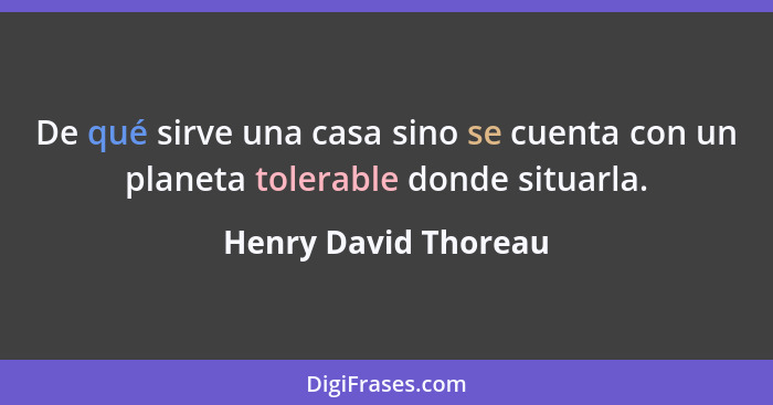 De qué sirve una casa sino se cuenta con un planeta tolerable donde situarla.... - Henry David Thoreau