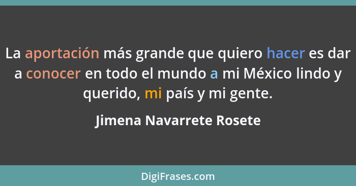 La aportación más grande que quiero hacer es dar a conocer en todo el mundo a mi México lindo y querido, mi país y mi gente.... - Jimena Navarrete Rosete