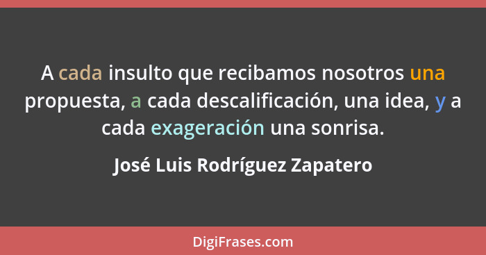 A cada insulto que recibamos nosotros una propuesta, a cada descalificación, una idea, y a cada exageración una sonrisa... - José Luis Rodríguez Zapatero