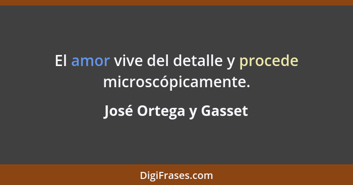 El amor vive del detalle y procede microscópicamente.... - José Ortega y Gasset