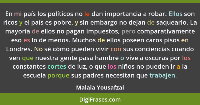 En mi país los políticos no le dan importancia a robar. Ellos son ricos y el país es pobre, y sin embargo no dejan de saquearlo. La... - Malala Yousafzai