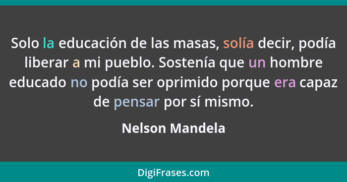 Solo la educación de las masas, solía decir, podía liberar a mi pueblo. Sostenía que un hombre educado no podía ser oprimido porque e... - Nelson Mandela