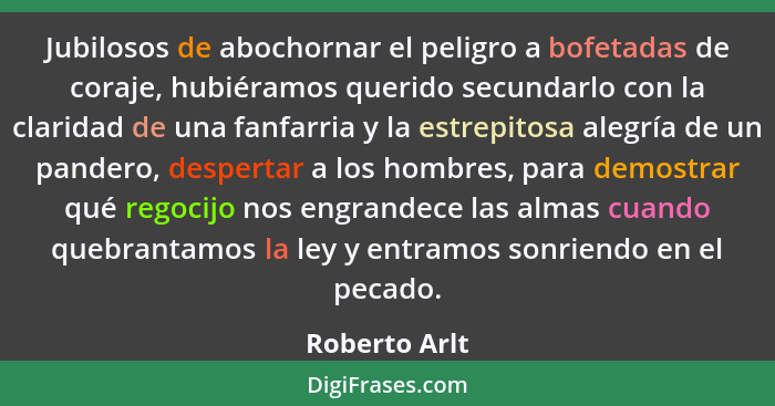 Jubilosos de abochornar el peligro a bofetadas de coraje, hubiéramos querido secundarlo con la claridad de una fanfarria y la estrepito... - Roberto Arlt