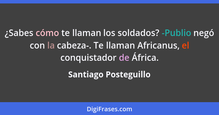 ¿Sabes cómo te llaman los soldados? -Publio negó con la cabeza-. Te llaman Africanus, el conquistador de África.... - Santiago Posteguillo