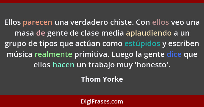 Ellos parecen una verdadero chiste. Con ellos veo una masa de gente de clase media aplaudiendo a un grupo de tipos que actúan como estúpi... - Thom Yorke