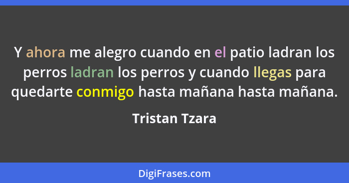 Y ahora me alegro cuando en el patio ladran los perros ladran los perros y cuando llegas para quedarte conmigo hasta mañana hasta maña... - Tristan Tzara