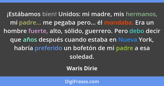 ¡Estábamos bien! Unidos: mi madre, mis hermanos, mi padre... me pegaba pero... él mandaba. Era un hombre fuerte, alto, sólido, guerrero.... - Waris Dirie