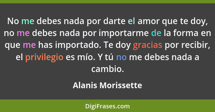 No me debes nada por darte el amor que te doy, no me debes nada por importarme de la forma en que me has importado. Te doy gracias... - Alanis Morissette