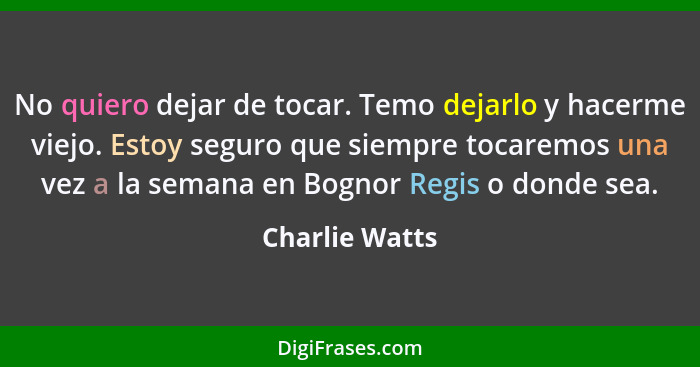 No quiero dejar de tocar. Temo dejarlo y hacerme viejo. Estoy seguro que siempre tocaremos una vez a la semana en Bognor Regis o donde... - Charlie Watts