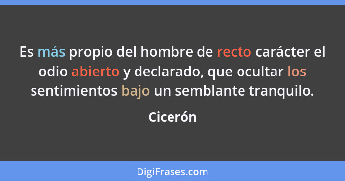 Es más propio del hombre de recto carácter el odio abierto y declarado, que ocultar los sentimientos bajo un semblante tranquilo.... - Cicerón