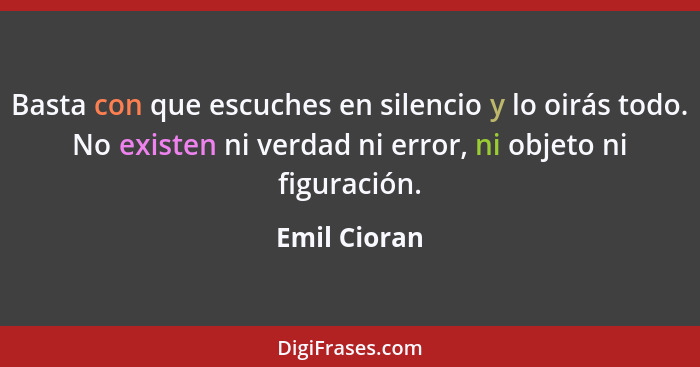 Basta con que escuches en silencio y lo oirás todo. No existen ni verdad ni error, ni objeto ni figuración.... - Emil Cioran