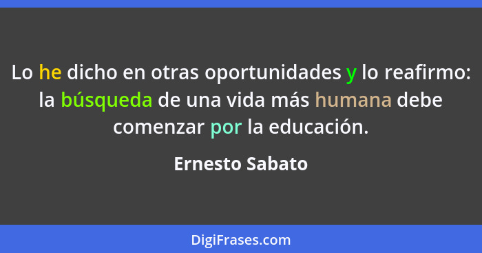 Lo he dicho en otras oportunidades y lo reafirmo: la búsqueda de una vida más humana debe comenzar por la educación.... - Ernesto Sabato