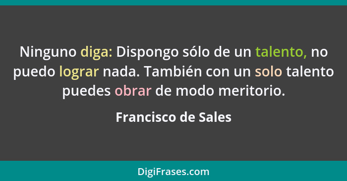 Ninguno diga: Dispongo sólo de un talento, no puedo lograr nada. También con un solo talento puedes obrar de modo meritorio.... - Francisco de Sales