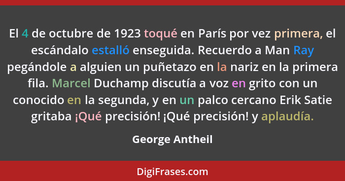 El 4 de octubre de 1923 toqué en París por vez primera, el escándalo estalló enseguida. Recuerdo a Man Ray pegándole a alguien un puñ... - George Antheil