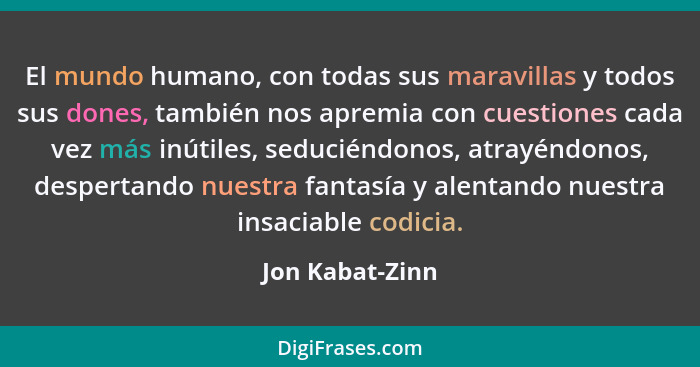 El mundo humano, con todas sus maravillas y todos sus dones, también nos apremia con cuestiones cada vez más inútiles, seduciéndonos,... - Jon Kabat-Zinn