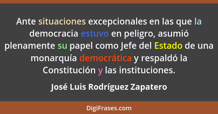 Ante situaciones excepcionales en las que la democracia estuvo en peligro, asumió plenamente su papel como Jefe del Est... - José Luis Rodríguez Zapatero