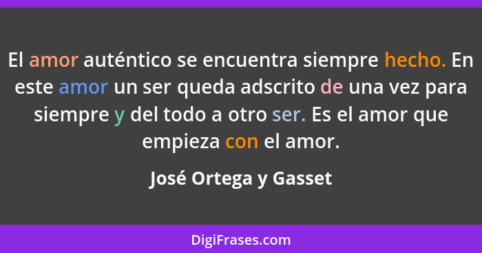 El amor auténtico se encuentra siempre hecho. En este amor un ser queda adscrito de una vez para siempre y del todo a otro ser.... - José Ortega y Gasset