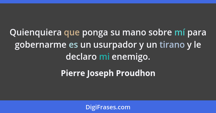 Quienquiera que ponga su mano sobre mí para gobernarme es un usurpador y un tirano y le declaro mi enemigo.... - Pierre Joseph Proudhon