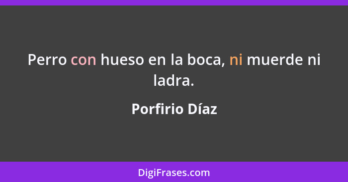 Perro con hueso en la boca, ni muerde ni ladra.... - Porfirio Díaz