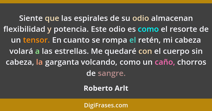 Siente que las espirales de su odio almacenan flexibilidad y potencia. Este odio es como el resorte de un tensor. En cuanto se rompa el... - Roberto Arlt