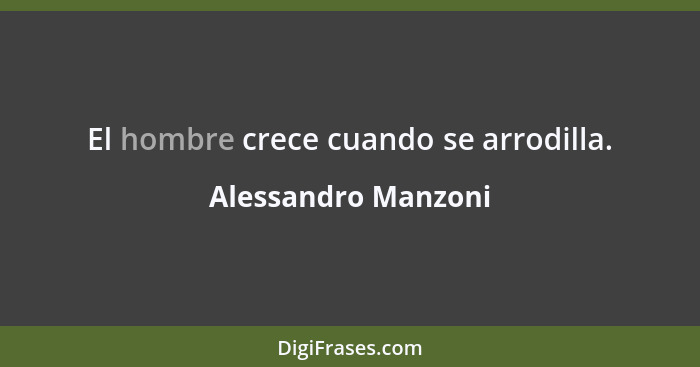 El hombre crece cuando se arrodilla.... - Alessandro Manzoni