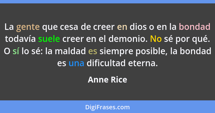 La gente que cesa de creer en dios o en la bondad todavía suele creer en el demonio. No sé por qué. O sí lo sé: la maldad es siempre posib... - Anne Rice