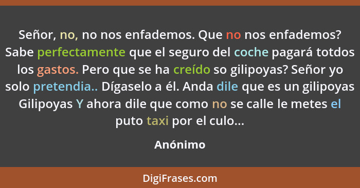 Señor, no, no nos enfademos. Que no nos enfademos? Sabe perfectamente que el seguro del coche pagará totdos los gastos. Pero que se ha creíd... - Anónimo