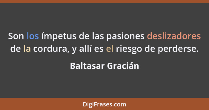 Son los ímpetus de las pasiones deslizadores de la cordura, y allí es el riesgo de perderse.... - Baltasar Gracián