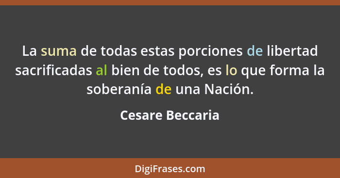 La suma de todas estas porciones de libertad sacrificadas al bien de todos, es lo que forma la soberanía de una Nación.... - Cesare Beccaria