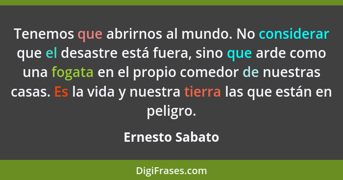 Tenemos que abrirnos al mundo. No considerar que el desastre está fuera, sino que arde como una fogata en el propio comedor de nuestr... - Ernesto Sabato