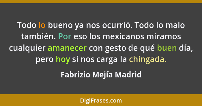 Todo lo bueno ya nos ocurrió. Todo lo malo también. Por eso los mexicanos miramos cualquier amanecer con gesto de qué buen día... - Fabrizio Mejía Madrid