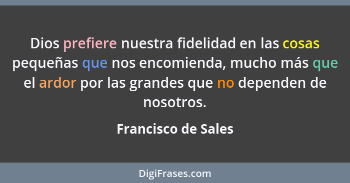 Dios prefiere nuestra fidelidad en las cosas pequeñas que nos encomienda, mucho más que el ardor por las grandes que no dependen... - Francisco de Sales