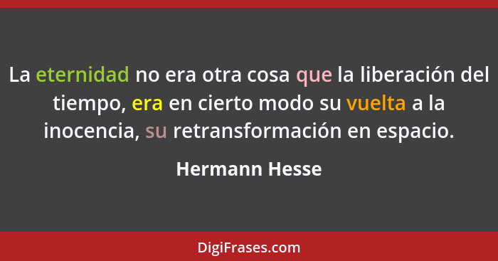 La eternidad no era otra cosa que la liberación del tiempo, era en cierto modo su vuelta a la inocencia, su retransformación en espaci... - Hermann Hesse