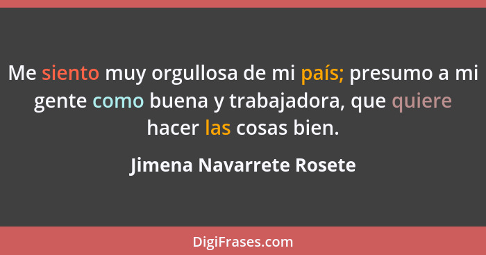 Me siento muy orgullosa de mi país; presumo a mi gente como buena y trabajadora, que quiere hacer las cosas bien.... - Jimena Navarrete Rosete