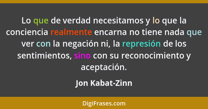 Lo que de verdad necesitamos y lo que la conciencia realmente encarna no tiene nada que ver con la negación ni, la represión de los s... - Jon Kabat-Zinn