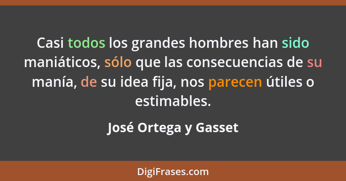 Casi todos los grandes hombres han sido maniáticos, sólo que las consecuencias de su manía, de su idea fija, nos parecen útiles... - José Ortega y Gasset
