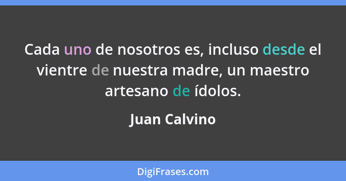 Cada uno de nosotros es, incluso desde el vientre de nuestra madre, un maestro artesano de ídolos.... - Juan Calvino