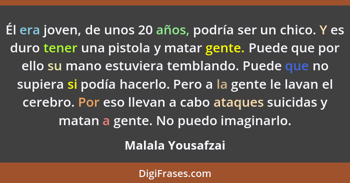 Él era joven, de unos 20 años, podría ser un chico. Y es duro tener una pistola y matar gente. Puede que por ello su mano estuviera... - Malala Yousafzai