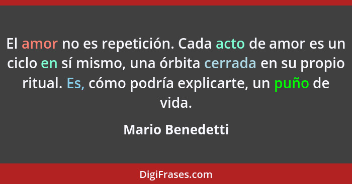 El amor no es repetición. Cada acto de amor es un ciclo en sí mismo, una órbita cerrada en su propio ritual. Es, cómo podría explica... - Mario Benedetti